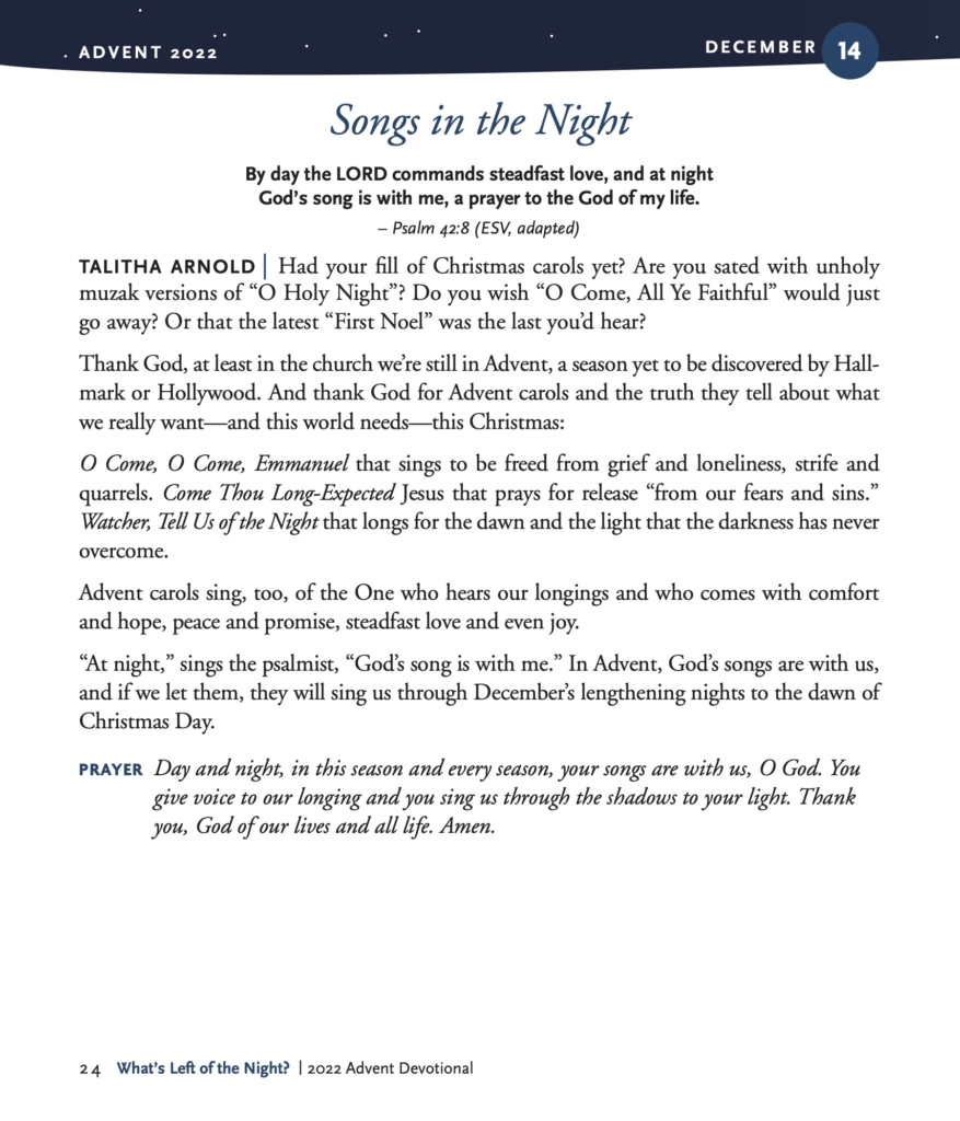 Songs in the Night By day the LORD commands steadfast love, and at night God’s song is with me, a prayer to the God of my life. – Psalm 42:8 (ESV, adapted) TALITHA ARNOLD | Had your fill of Christmas carols yet? Are you sated with unholy muzak versions of “O Holy Night”? Do you wish “O Come, All Ye Faithful” would just go away? Or that the latest “First Noel” was the last you’d hear? Thank God, at least in the church we’re still in Advent, a season yet to be discovered by Hall- mark or Hollywood. And thank God for Advent carols and the truth they tell about what we really want—and this world needs—this Christmas: O Come, O Come, Emmanuel that sings to be freed from grief and loneliness, strife and quarrels. Come Thou Long-Expected Jesus that prays for release “from our fears and sins.” Watcher, Tell Us of the Night that longs for the dawn and the light that the darkness has never overcome. Advent carols sing, too, of the One who hears our longings and who comes with comfort and hope, peace and promise, steadfast love and even joy. “At night,” sings the psalmist, “God’s song is with me.” In Advent, God’s songs are with us, and if we let them, they will sing us through December’s lengthening nights to the dawn of Christmas Day. PRAYER Day and night, in this season and every season, your songs are with us, O God. You give voice to our longing and you sing us through the shadows to your light. Thank you, God of our lives and all life. Amen.