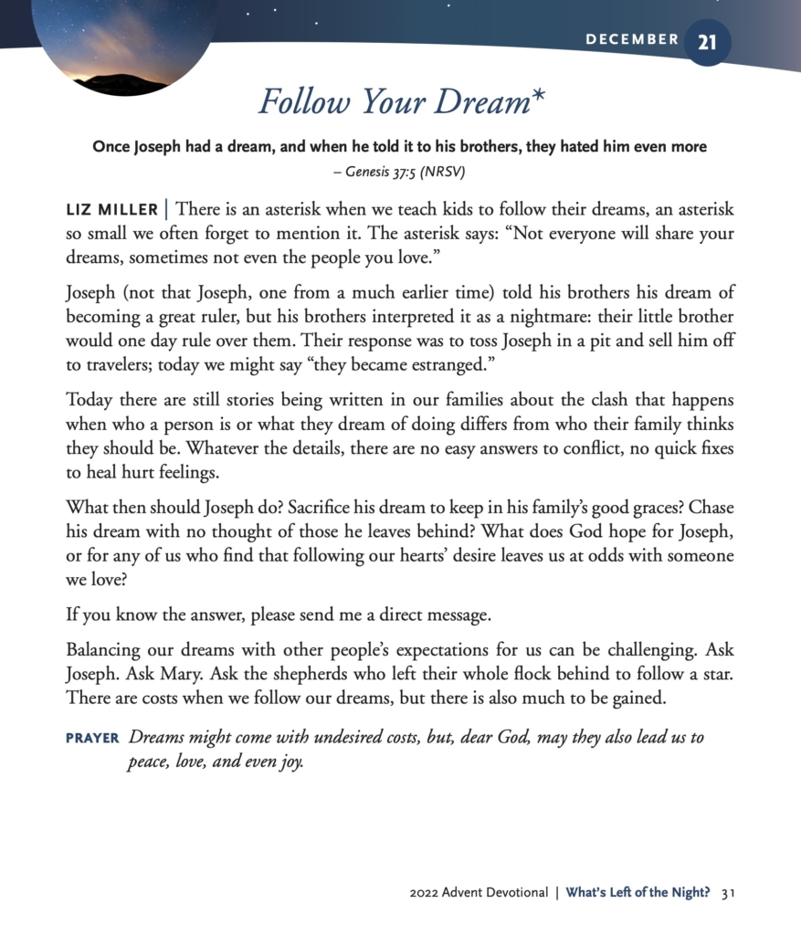 Follow Your Dream* Once Joseph had a dream, and when he told it to his brothers, they hated him even more – Genesis 37:5 (NRSV) LIZ MILLER | There is an asterisk when we teach kids to follow their dreams, an asterisk so small we often forget to mention it. The asterisk says: “Not everyone will share your dreams, sometimes not even the people you love.” Joseph (not that Joseph, one from a much earlier time) told his brothers his dream of becoming a great ruler, but his brothers interpreted it as a nightmare: their little brother would one day rule over them. Their response was to toss Joseph in a pit and sell him off to travelers; today we might say “they became estranged.” Today there are still stories being written in our families about the clash that happens when who a person is or what they dream of doing differs from who their family thinks they should be. Whatever the details, there are no easy answers to conflict, no quick fixes to heal hurt feelings. What then should Joseph do? Sacrifice his dream to keep in his family’s good graces? Chase his dream with no thought of those he leaves behind? What does God hope for Joseph, or for any of us who find that following our hearts’ desire leaves us at odds with someone we love? If you know the answer, please send me a direct message. Balancing our dreams with other people’s expectations for us can be challenging. Ask Joseph. Ask Mary. Ask the shepherds who left their whole flock behind to follow a star. There are costs when we follow our dreams, but there is also much to be gained. PRAYER Dreams might come with undesired costs, but, dear God, may they also lead us to peace, love, and even joy.