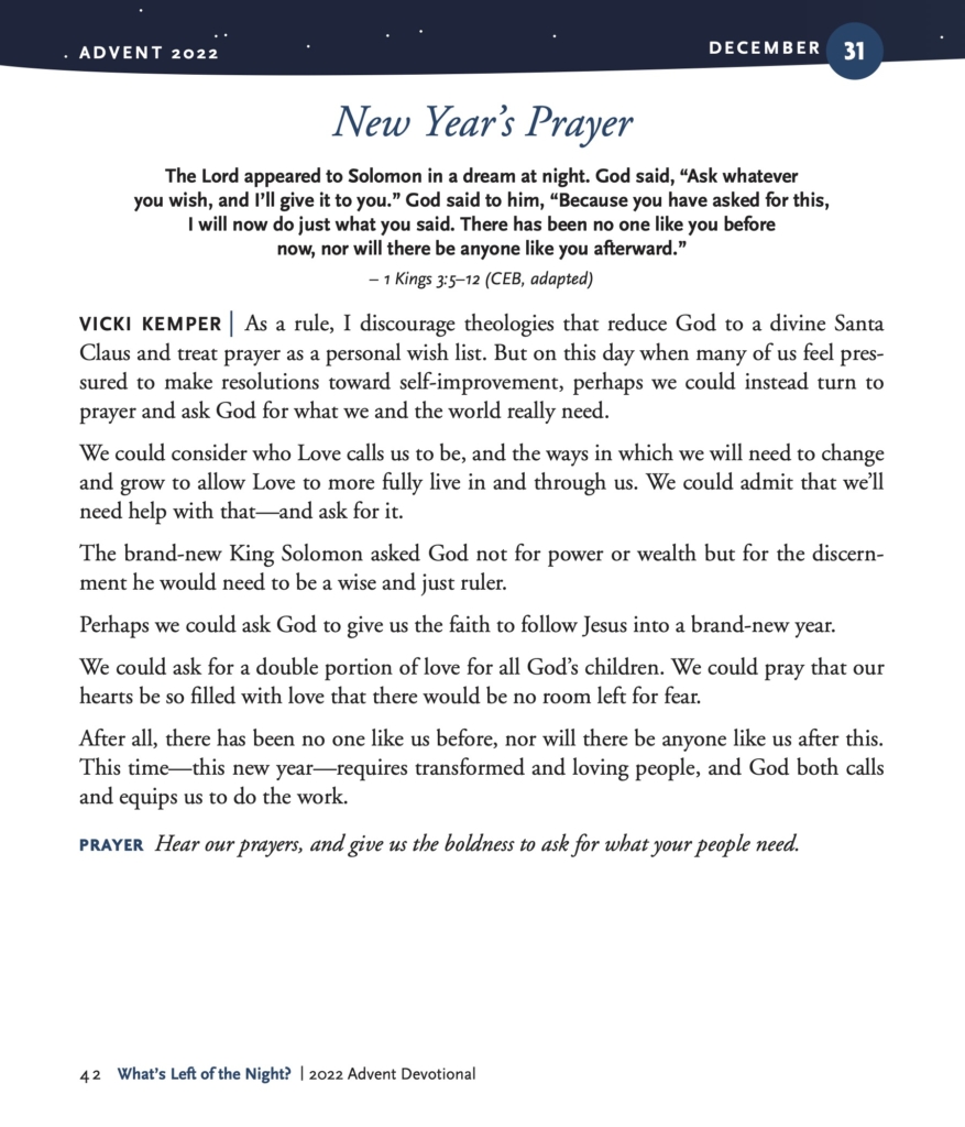 New Year’s Prayer The Lord appeared to Solomon in a dream at night. God said, “Ask whatever you wish, and I’ll give it to you.” God said to him, “Because you have asked for this, I will now do just what you said. There has been no one like you before now, nor will there be anyone like you afterward.” – 1 Kings 3:5–12 (CEB, adapted) VICKI KEMPER | As a rule, I discourage theologies that reduce God to a divine Santa Claus and treat prayer as a personal wish list. But on this day when many of us feel pres- sured to make resolutions toward self-improvement, perhaps we could instead turn to prayer and ask God for what we and the world really need. We could consider who Love calls us to be, and the ways in which we will need to change and grow to allow Love to more fully live in and through us. We could admit that we’ll need help with that—and ask for it. The brand-new King Solomon asked God not for power or wealth but for the discern- ment he would need to be a wise and just ruler. Perhaps we could ask God to give us the faith to follow Jesus into a brand-new year. We could ask for a double portion of love for all God’s children. We could pray that our hearts be so filled with love that there would be no room left for fear. After all, there has been no one like us before, nor will there be anyone like us after this. This time—this new year—requires transformed and loving people, and God both calls and equips us to do the work. PRAYER Hear our prayers, and give us the boldness to ask for what your people need.