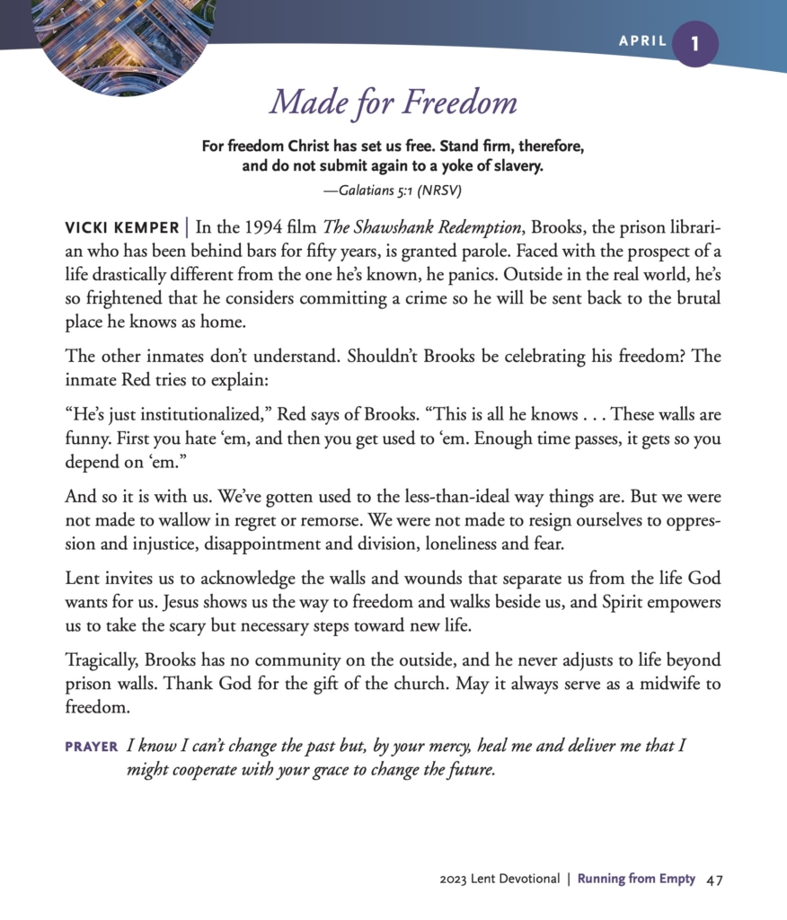 Made for Freedom
For freedom Christ has set us free. Stand firm, therefore, and do not submit again to a yoke of slavery.
—Galatians 5:1 (NRSV)
VICKI KEMPER | In the 1994 film The Shawshank Redemption, Brooks, the prison librarian who has been behind bars for fifty years, is granted parole. Faced with the prospect of a life drastically different from the one he’s known, he panics. Outside in the real world, he’s so frightened that he considers committing a crime so he will be sent back to the brutal place he knows as home.
The other inmates don’t understand. Shouldn’t Brooks be celebrating his freedom? The inmate Red tries to explain:
“He’s just institutionalized,” Red says of Brooks. “This is all he knows . . . These walls are funny. First you hate ‘em, and then you get used to ‘em. Enough time passes, it gets so you depend on ‘em.”
And so it is with us. We’ve gotten used to the less-than-ideal way things are. But we were not made to wallow in regret or remorse. We were not made to resign ourselves to oppression and injustice, disappointment and division, loneliness and fear.
Lent invites us to acknowledge the walls and wounds that separate us from the life God wants for us. Jesus shows us the way to freedom and walks beside us, and Spirit empowers us to take the scary but necessary steps toward new life.
Tragically, Brooks has no community on the outside, and he never adjusts to life beyond prison walls. Thank God for the gift of the church. May it always serve as a midwife to freedom.
PRAYER I know I can’t change the past but, by your mercy, heal me and deliver me that I might cooperate with your grace to change the future.