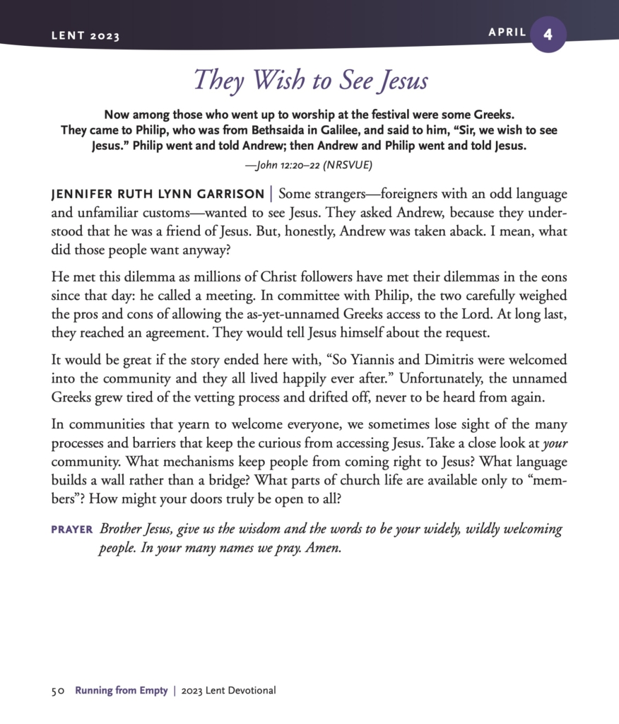 They Wish to See Jesus Now among those who went up to worship at the festival were some Greeks. They came to Philip, who was from Bethsaida in Galilee, and said to him, “Sir, we wish to see Jesus.” Philip went and told Andrew; then Andrew and Philip went and told Jesus. —John 12:20–22 (NRSVUE) JENNIFER RUTH LYNN GARRISON | Some strangers—foreigners with an odd language and unfamiliar customs—wanted to see Jesus. They asked Andrew, because they understood that he was a friend of Jesus. But, honestly, Andrew was taken aback. I mean, what did those people want anyway? He met this dilemma as millions of Christ followers have met their dilemmas in the eons since that day: he called a meeting. In committee with Philip, the two carefully weighed the pros and cons of allowing the as-yet-unnamed Greeks access to the Lord. At long last, they reached an agreement. They would tell Jesus himself about the request. It would be great if the story ended here with, “So Yiannis and Dimitris were welcomed into the community and they all lived happily ever after.” Unfortunately, the unnamed Greeks grew tired of the vetting process and drifted off, never to be heard from again. In communities that yearn to welcome everyone, we sometimes lose sight of the many processes and barriers that keep the curious from accessing Jesus. Take a close look at your community. What mechanisms keep people from coming right to Jesus? What language builds a wall rather than a bridge? What parts of church life are available only to “members”? How might your doors truly be open to all? PRAYER Brother Jesus, give us the wisdom and the words to be your widely, wildly welcoming people. In your many names we pray. Amen.