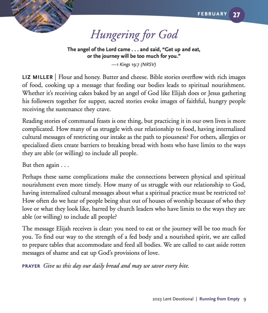 Hungering for God
The angel of the Lord came . . . and said, “Get up and eat, or the journey will be too much for you.”
—1 Kings 19:7 (NRSV)
LIZ MILLER | Flour and honey. Butter and cheese. Bible stories overflow with rich images of food, cooking up a message that feeding our bodies leads to spiritual nourishment. Whether it’s receiving cakes baked by an angel of God like Elijah does or Jesus gathering his followers together for supper, sacred stories evoke images of faithful, hungry people receiving the sustenance they crave.
Reading stories of communal feasts is one thing, but practicing it in our own lives is more complicated. How many of us struggle with our relationship to food, having internalized cultural messages of restricting our intake as the path to piousness? For others, allergies or specialized diets create barriers to breaking bread with hosts who have limits to the ways they are able (or willing) to include all people.
But then again . . .
Perhaps these same complications make the connections between physical and spiritual nourishment even more timely. How many of us struggle with our relationship to God, having internalized cultural messages about what a spiritual practice must be restricted to? How often do we hear of people being shut out of houses of worship because of who they love or what they look like, barred by church leaders who have limits to the ways they are able (or willing) to include all people?
The message Elijah receives is clear: you need to eat or the journey will be too much for you. To find our way to the strength of a fed body and a nourished spirit, we are called to prepare tables that accommodate and feed all bodies. We are called to cast aside rotten messages of shame and eat up God’s provisions of love.
PRAYER Give us this day our daily bread and may we savor every bite.