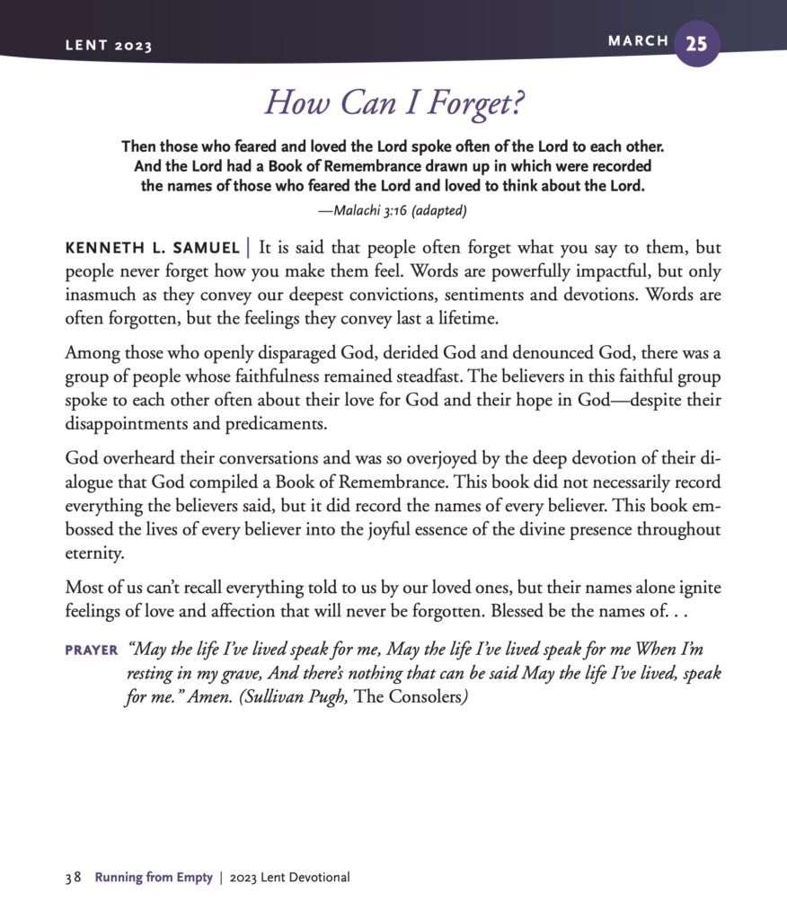 How Can I Forget?
Then those who feared and loved the Lord spoke often of the Lord to each other. And the Lord had a Book of Remembrance drawn up in which were recorded the names of those who feared the Lord and loved to think about the Lord.
—Malachi 3:16 (adapted)
KENNETH L. SAMUEL | It is said that people often forget what you say to them, but people never forget how you make them feel. Words are powerfully impactful, but only inasmuch as they convey our deepest convictions, sentiments and devotions. Words are often forgotten, but the feelings they convey last a lifetime.
Among those who openly disparaged God, derided God and denounced God, there was a group of people whose faithfulness remained steadfast. The believers in this faithful group spoke to each other often about their love for God and their hope in God—despite their disappointments and predicaments.
God overheard their conversations and was so overjoyed by the deep devotion of their dialogue that God compiled a Book of Remembrance. This book did not necessarily record everything the believers said, but it did record the names of every believer. This book embossed the lives of every believer into the joyful essence of the divine presence throughout eternity.
Most of us can’t recall everything told to us by our loved ones, but their names alone ignite feelings of love and affection that will never be forgotten. Blessed be the names of. . .
PRAYER “May the life I’ve lived speak for me, May the life I’ve lived speak for me When I’m resting in my grave, And there’s nothing that can be said May the life I’ve lived, speak for me.” Amen. (Sullivan Pugh, The Consolers)
