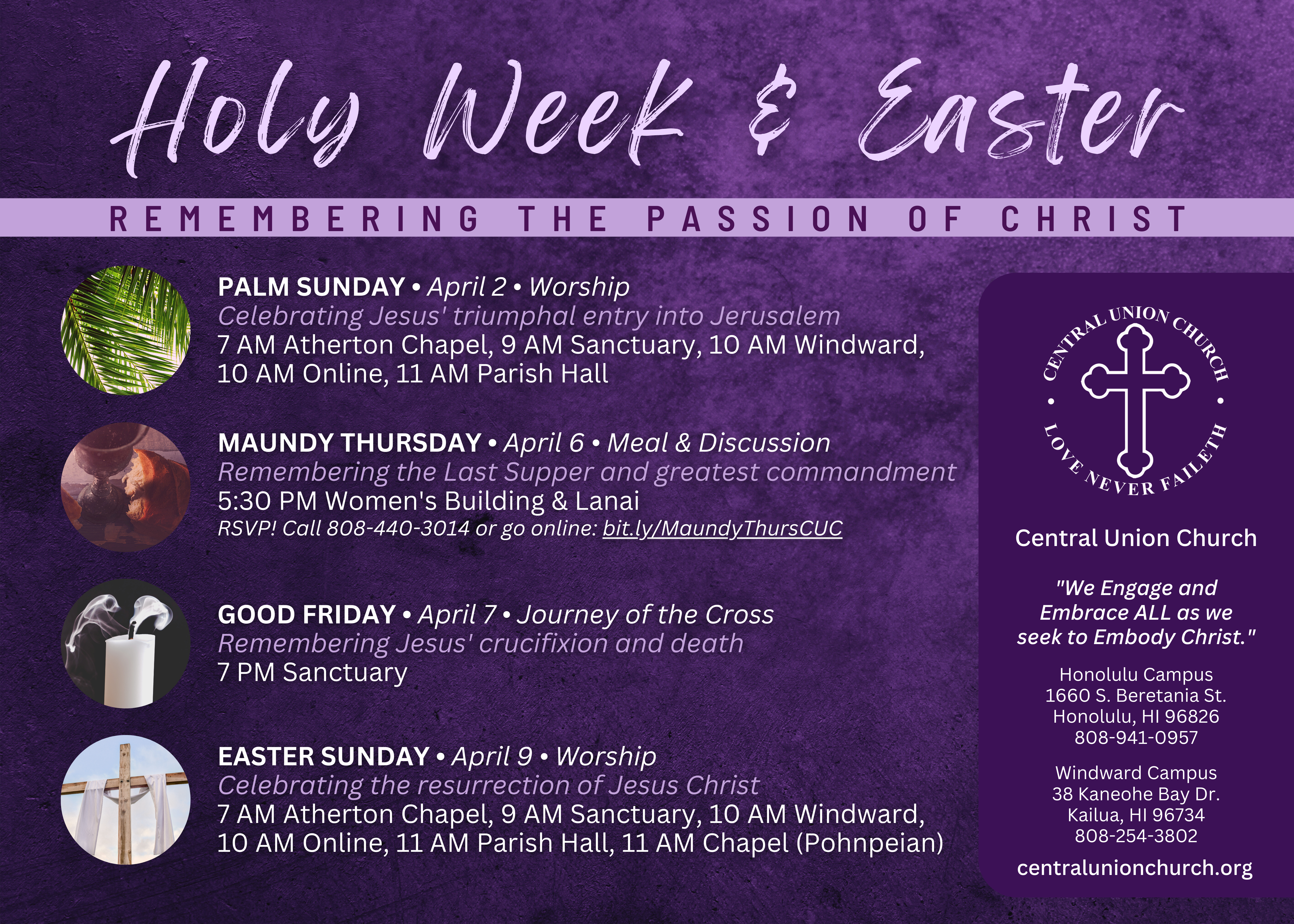 HOLY WEEK AND EASTER 2023 AT CENTRAL UNION CHURCH PALM SUNDAY • April 2 Worship services: 7 AM Atherton Chapel, 9 AM Sanctuary, 10 AM Windward, 10 AM Online, 11 AM Parish Hall MAUNDY THURSDAY • April 6 Neal & discussion: 5:30 PM Women's Building & Lanai (RSVP at bit.ly/MaundyThursCUC) GOOD FRIDAY • April 7 Journey of the Cross, service: 7 PM Sanctuary EASTER SUNDAY • April 9 Worship services: 7 AM Atherton Chapel, 9 AM Sanctuary, 10 AM Windward, 10 AM Online, 11 AM Parish Hall, 11 AM Chapel (Pohnpeian)