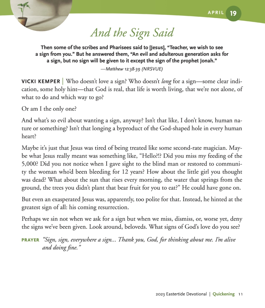 And the Sign Said Then some of the scribes and Pharisees said to [Jesus], “Teacher, we wish to see a sign from you.” But he answered them, “An evil and adulterous generation asks for a sign, but no sign will be given to it except the sign of the prophet Jonah.” —Matthew 12:38-39 (NRSVUE) VICKI KEMPER | Who doesn’t love a sign? Who doesn’t long for a sign—some clear indi- cation, some holy hint—that God is real, that life is worth living, that we’re not alone, of what to do and which way to go? Or am I the only one? And what’s so evil about wanting a sign, anyway? Isn’t that like, I don’t know, human na- ture or something? Isn’t that longing a byproduct of the God-shaped hole in every human heart? Maybe it’s just that Jesus was tired of being treated like some second-rate magician. May- be what Jesus really meant was something like, “Hello?!? Did you miss my feeding of the 5,000? Did you not notice when I gave sight to the blind man or restored to communi- ty the woman who’d been bleeding for 12 years? How about the little girl you thought was dead? What about the sun that rises every morning, the water that springs from the ground, the trees you didn’t plant that bear fruit for you to eat?” He could have gone on. But even an exasperated Jesus was, apparently, too polite for that. Instead, he hinted at the greatest sign of all: his coming resurrection. Perhaps we sin not when we ask for a sign but when we miss, dismiss, or, worse yet, deny the signs we’ve been given. Look around, beloveds. What signs of God’s love do you see? PRAYER “Sign, sign, everywhere a sign... Thank you, God, for thinking about me. I’m alive and doing fine.”