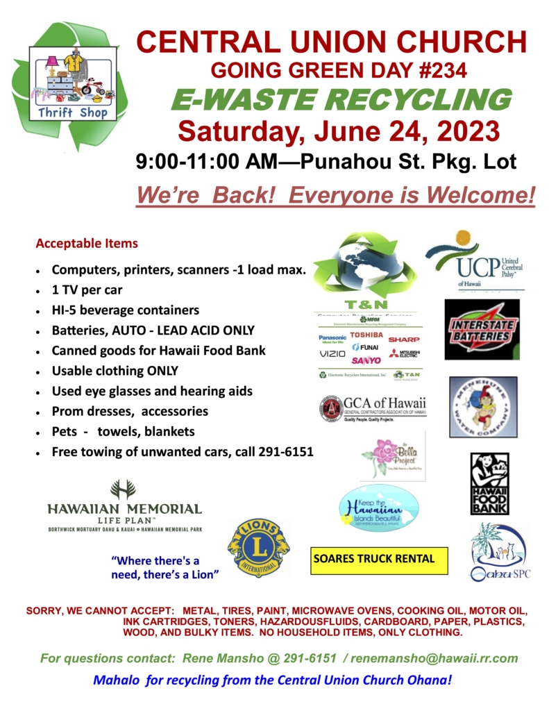 CENTRAL UNION CHURCH GOING GREEN DAY #234 E-WASTE RECYCLING Saturday, June 24, 2023 9 to 11 AM Punahou Street Parking lot We’re Back! Everyone is Welcome! Acceptable Items are Computers, printers, scanners -1 load max. 1 TV per car HI-5 beverage containers Batteries, AUTO - LEAD ACID ONLY Canned goods for Hawaii Food Bank Usable clothing ONLY Used eye glasses and hearing aids Prom dresses, accessories Pets - towels, blankets Free towing of unwanted cars, call 291-6151