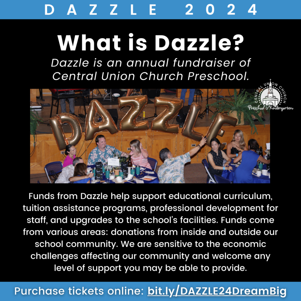 Graphic with photo of balloons that spell DAZZLE in the Parish Hall with people at tables. Text reads What is Dazzle? Dazzle is an annual fundraiser of Central Union Church Preschool. Funds from Dazzle help support educational curriculum, tuition assistance programs, professional development for staff, and upgrades to the school’s facilities. Funds come from various areas: donations from inside and outside our school community. We are sensitive to the economic challenges affecting our community and welcome any level of support you may be able to provide.